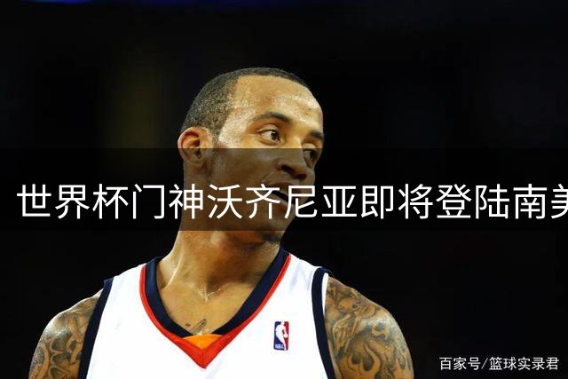世界杯门神沃齐尼亚即将登陆南美足坛 半年短约或加盟智利劲旅