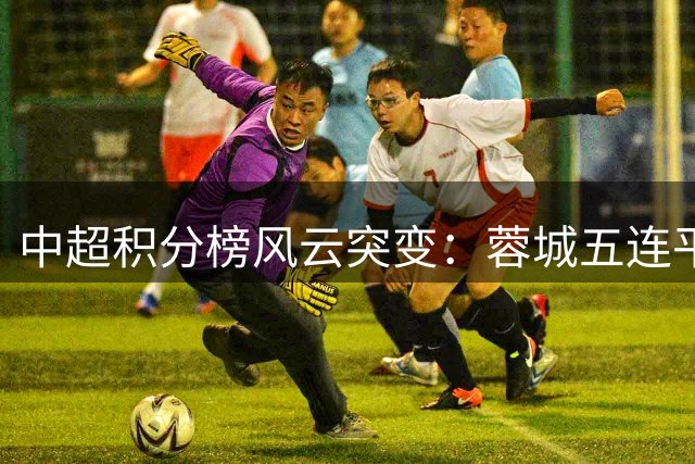 中超积分榜风云突变：蓉城五连平仍领跑 津门虎上演惊天逆转