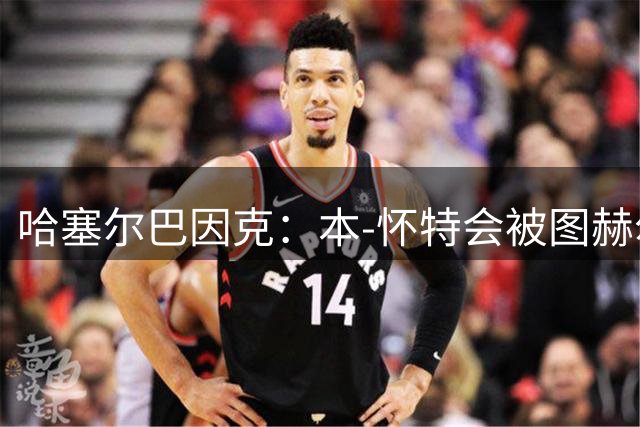 哈塞尔巴因克：本-怀特会被图赫尔重新考虑