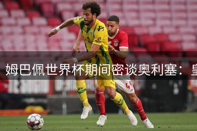 姆巴佩世界杯期间密谈奥利塞：皇马引援计划曝光