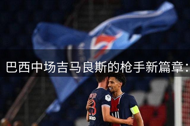 巴西中场吉马良斯的枪手新篇章：从奥运冠军到北伦敦战袍