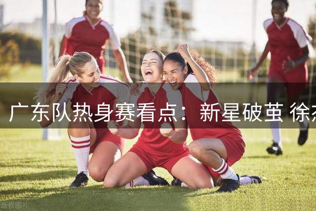 广东队热身赛看点：新星破茧 徐杰角色升级 小将试训碰壁