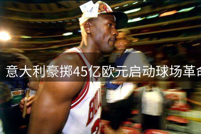 意大利豪掷45亿欧元启动球场革命 2032欧洲杯成足球复兴转折点