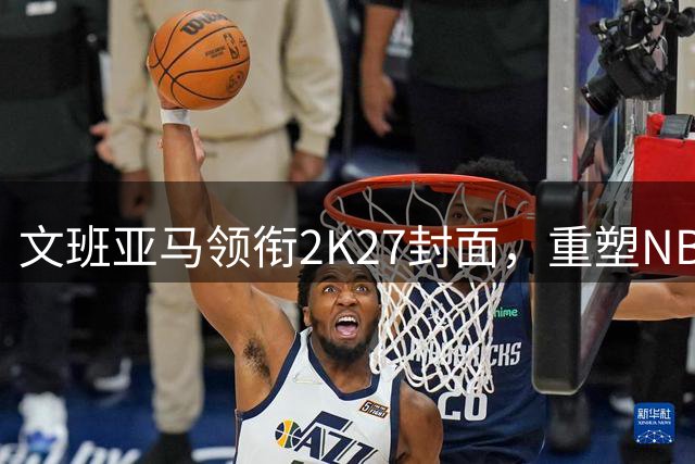 文班亚马领衔2K27封面，重塑NBA未来格局