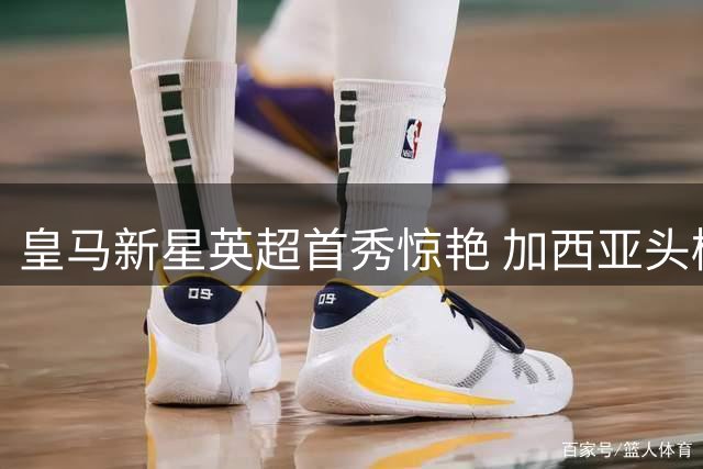 皇马新星英超首秀惊艳 加西亚头槌建功显实力