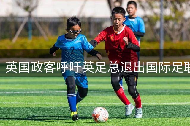 英国政客呼吁英足总退出国际足联：他们已不再服务足球和球迷