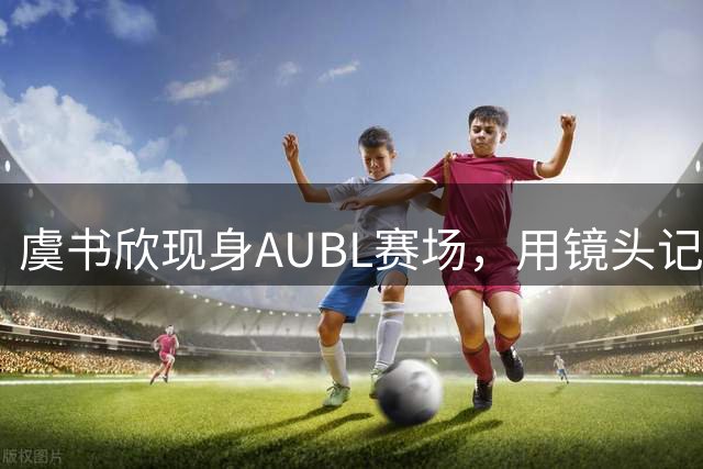 虞书欣现身AUBL赛场，用镜头记录热血篮球瞬间