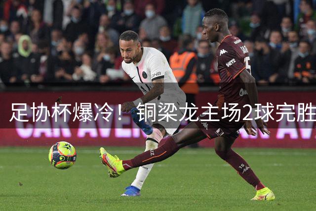足协杯爆冷！铜梁龙主场2球完胜西海岸 杜月徵独中两元创历史
