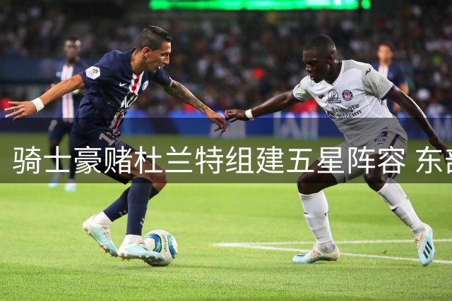 骑士豪赌杜兰特组建五星阵容 东部争冠格局或将巨变