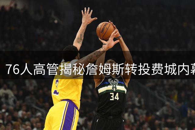 76人高管揭秘詹姆斯转投费城内幕：三大核心因素促成巨星加盟