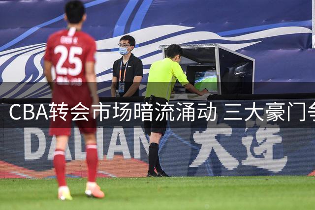 CBA转会市场暗流涌动 三大豪门争夺战升级创天价纪录